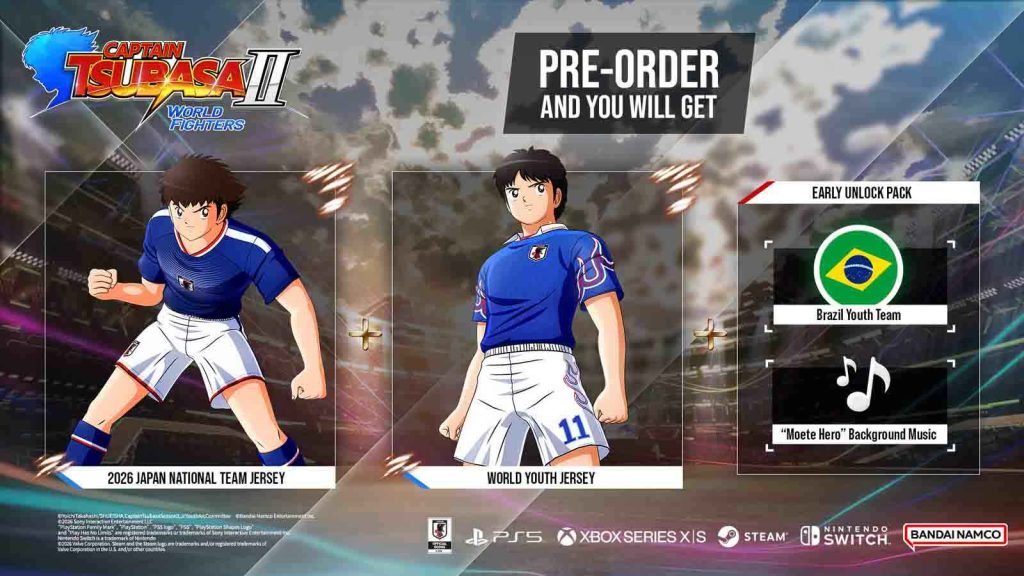 Pre-order bonuses for Captain Tsubasa 2: World Fighters featuring two Costumes 
(2026 Japan National Team and World Youth Jersey Set), Early Team Unlock, Brazil Youth Team, Early BGM Access (Moete Hero –WORLD FIGHTERS VER.- and Moete Hero –YOUTH Ver.-)